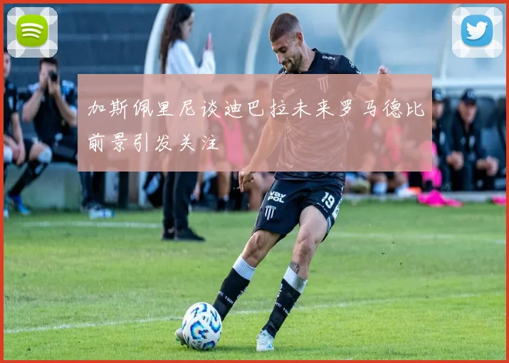 加斯佩里尼谈迪巴拉未来罗马德比前景引发关注
