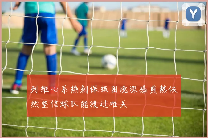 列维心系热刺保级困境深感煎熬依然坚信球队能渡过难关