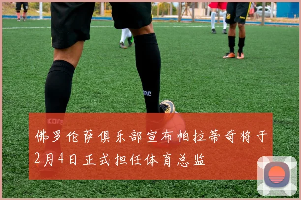 佛罗伦萨俱乐部宣布帕拉蒂奇将于2月4日正式担任体育总监