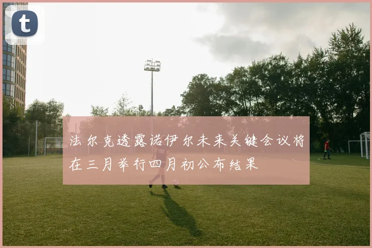 法尔克透露诺伊尔未来关键会议将在三月举行四月初公布结果