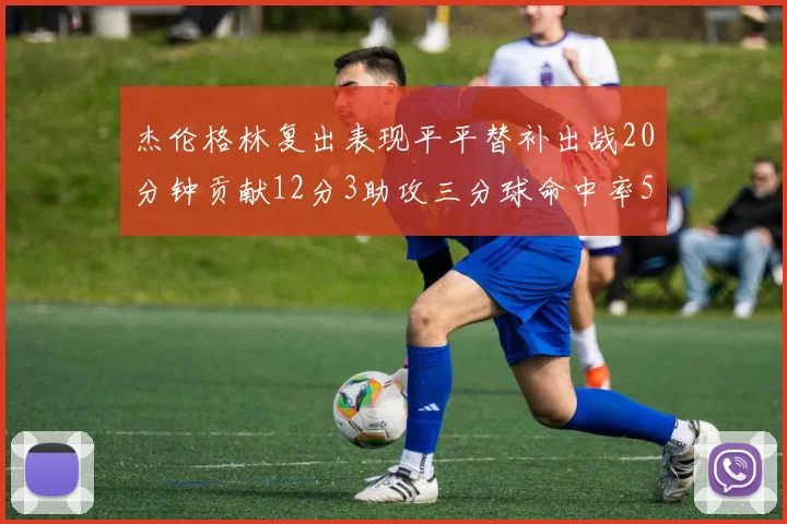 杰伦格林复出表现平平替补出战20分钟贡献12分3助攻三分球命中率50