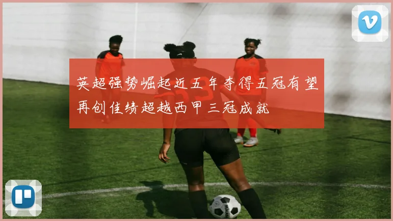 英超强势崛起近五年夺得五冠有望再创佳绩超越西甲三冠成就