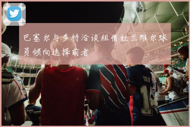 巴塞尔与多特洽谈租借杜兰维尔球员倾向选择前者