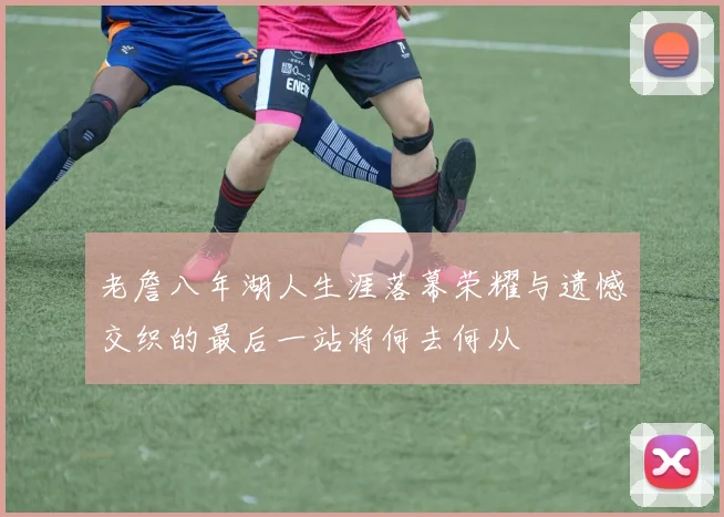 老詹八年湖人生涯落幕荣耀与遗憾交织的最后一站将何去何从