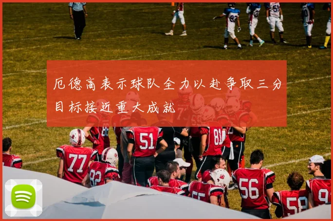 厄德高表示球队全力以赴争取三分目标接近重大成就
