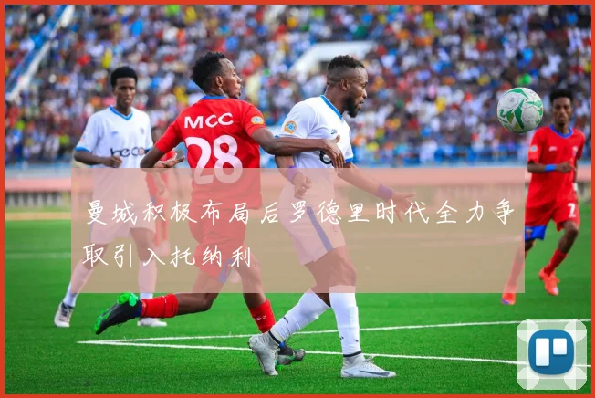 曼城积极布局后罗德里时代全力争取引入托纳利