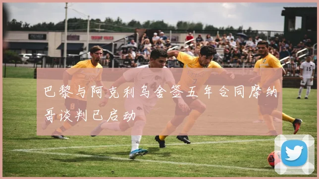 巴黎与阿克利乌舍签五年合同摩纳哥谈判已启动