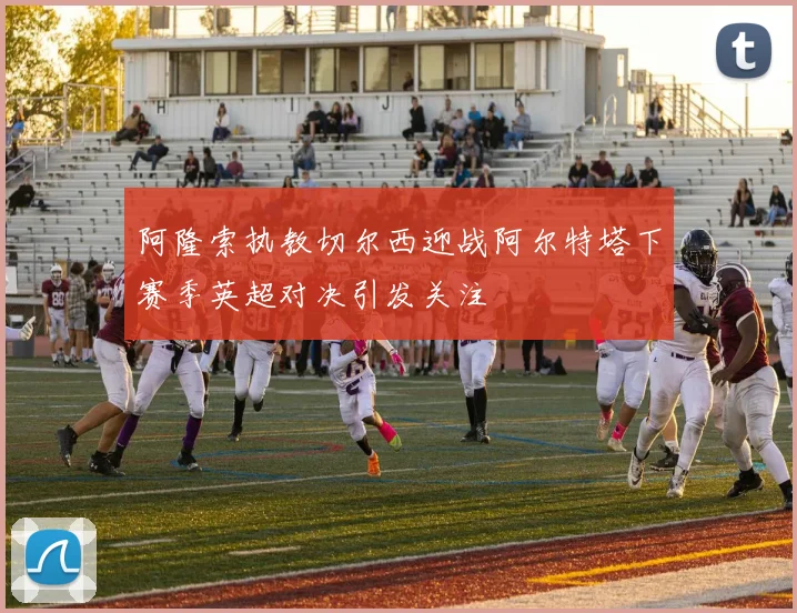 阿隆索执教切尔西迎战阿尔特塔下赛季英超对决引发关注