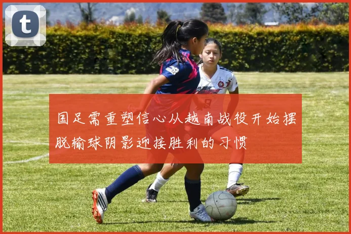 国足需重塑信心从越南战役开始摆脱输球阴影迎接胜利的习惯