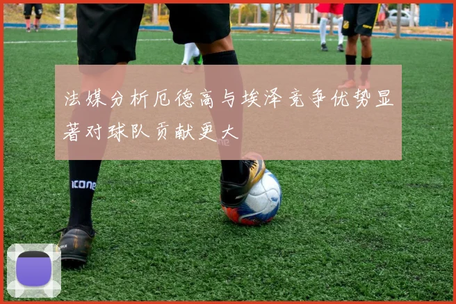 法媒分析厄德高与埃泽竞争优势显著对球队贡献更大