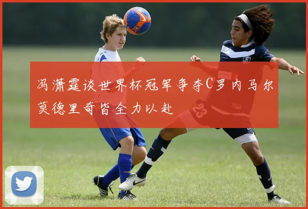 冯潇霆谈世界杯冠军争夺C罗内马尔莫德里奇皆全力以赴