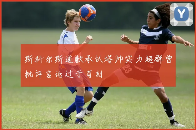 斯科尔斯道歉承认塔帅实力超群曾批评言论过于苛刻