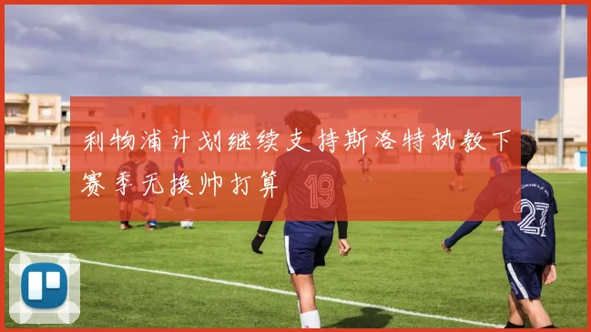 利物浦计划继续支持斯洛特执教下赛季无换帅打算