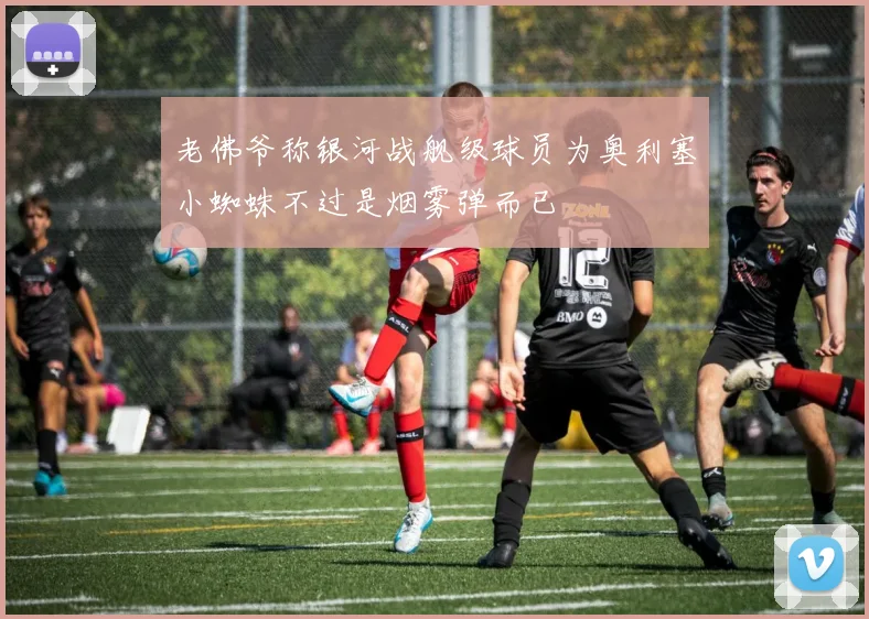 老佛爷称银河战舰级球员为奥利塞小蜘蛛不过是烟雾弹而已