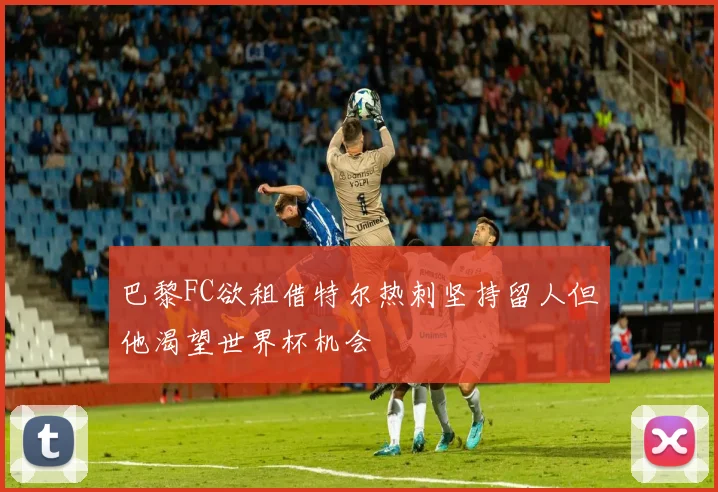 巴黎FC欲租借特尔热刺坚持留人但他渴望世界杯机会
