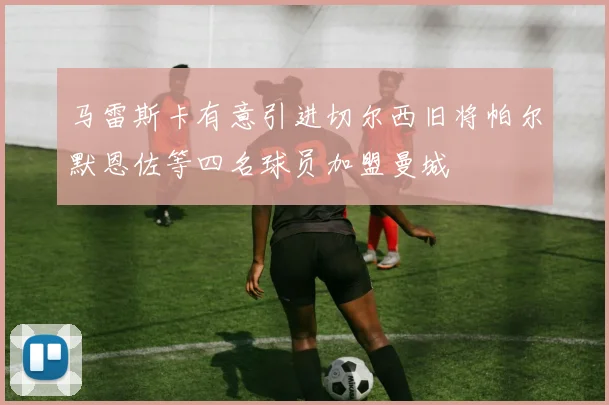马雷斯卡有意引进切尔西旧将帕尔默恩佐等四名球员加盟曼城