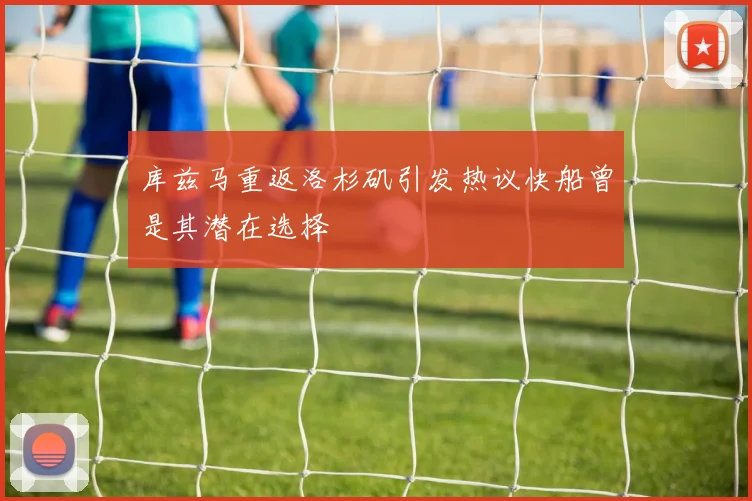 库兹马重返洛杉矶引发热议快船曾是其潜在选择