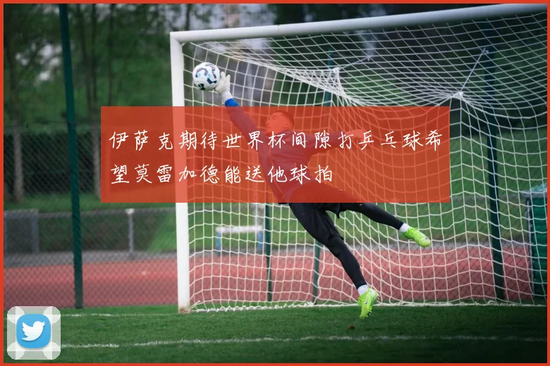 伊萨克期待世界杯间隙打乒乓球希望莫雷加德能送他球拍