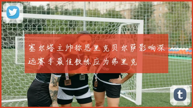 塞尔塔主帅称恩里克贝尔萨影响深远赛季最佳教练应为弗里克