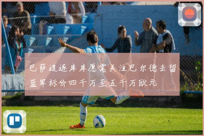 巴萨追逐库库愿需关注巴尔德去留蓝军标价四千万至五千万欧元