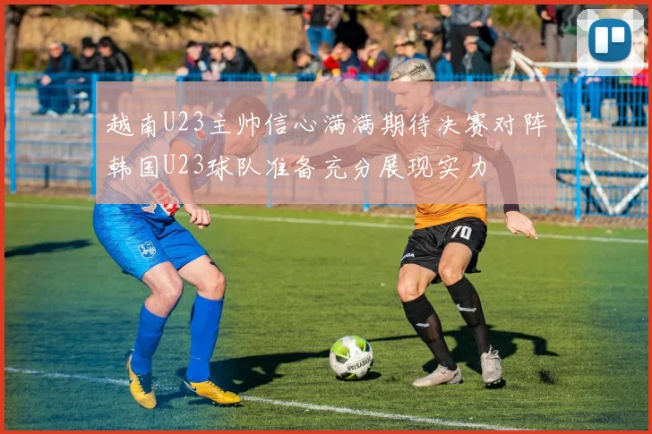 越南U23主帅信心满满期待决赛对阵韩国U23球队准备充分展现实力
