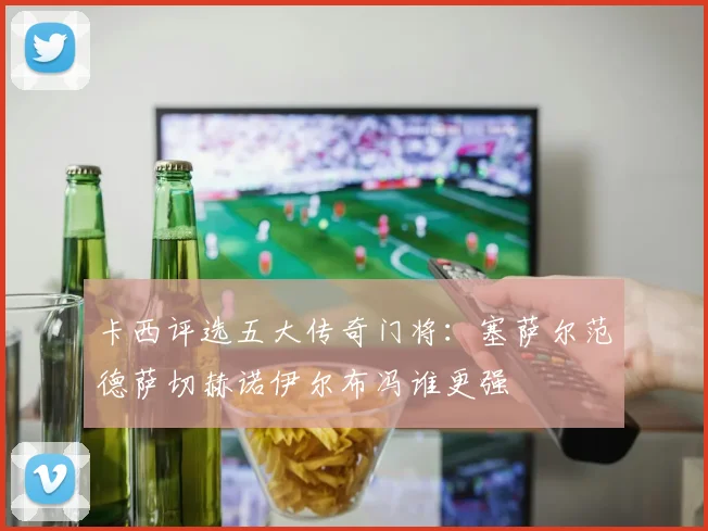 卡西评选五大传奇门将：塞萨尔范德萨切赫诺伊尔布冯谁更强